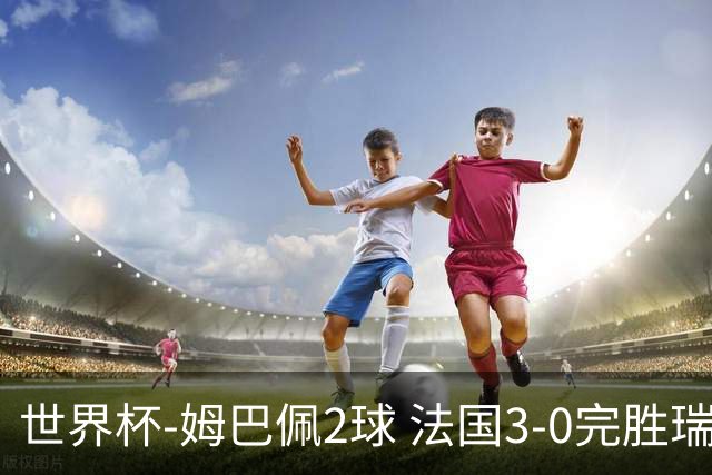 世界杯-姆巴佩2球 法国3-0完胜瑞典将战巴拉圭