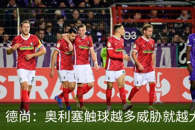 德尚：奥利塞触球越多威胁就越大 姆巴佩为球队付出了非常多