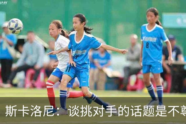 斯卡洛尼：谈挑对手的话题是不尊重 平时我习惯进球场先迈右脚