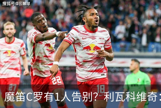 魔笛C罗有1人告别？利瓦科维奇：我们会全力以赴让魔笛继续走下去